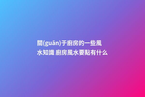 關(guān)于廚房的一些風水知識 廚房風水要點有什么